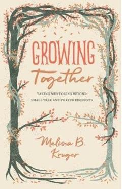 Growing Together: Taking Mentoring Beyond Small Talk and Prayer Requests - Melissa Kruger