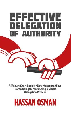 Effective Delegation of Authority: A (Really) Short Book for New Managers About How to Delegate Work Using a Simple Delegation Process - Hassan Osman