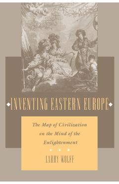 Inventing Eastern Europe: The Map of Civilization on the Mind of the Enlightenment - Larry Wolff