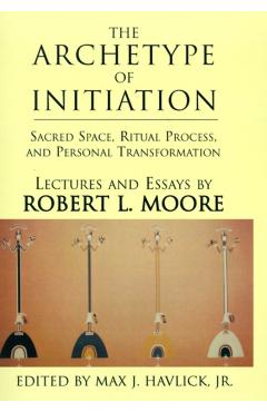 The Archetype of Initiation: Sacred Space, Ritual Process, and Personal Transformation - Robert L. Moore