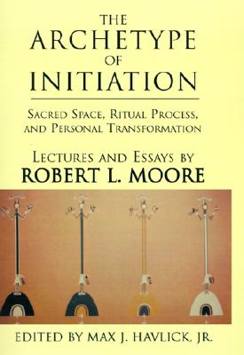 The Archetype of Initiation: Sacred Space, Ritual Process, and Personal Transformation - Robert L. Moore