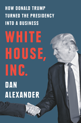 White House, Inc.: How Donald Trump Turned the Presidency Into a Business - Dan Alexander
