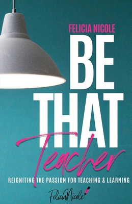 Be That Teacher: Reigniting the Passion for Teaching & Learning - Felicia Nicole