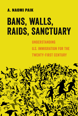 Bans, Walls, Raids, Sanctuary: Understanding U.S. Immigration for the Twenty-First Century - A. Naomi Paik