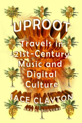 Uproot: Travels in 21st-Century Music and Digital Culture - Jace Clayton