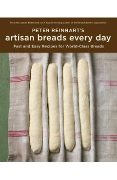 Peter Reinhart's Artisan Breads Every Day: Fast and Easy Recipes for World-Class Breads - Peter Reinhart