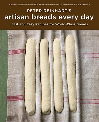 Peter Reinhart's Artisan Breads Every Day: Fast and Easy Recipes for World-Class Breads - Peter Reinhart
