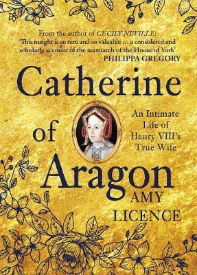 Catherine of Aragon: An Intimate Life of Henry VIII's True Wife - Amy Licence
