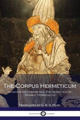 The Corpus Hermeticum: Initiation Into Hermetics, The Hermetica Of Hermes Trismegistus - G R S Mead