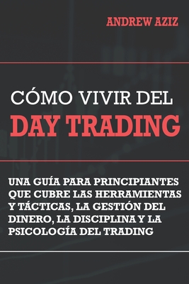 Como Vivir del Day Trading: Una Gu�a para Principiantes que cubre las Herramientas y T�cticas, la Gesti�n del Dinero, la Disciplina y la Psicolog� - Andrew Aziz