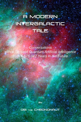 A Modern Intergalactic Tale: Conversations with a Sentient Quantum Artificial Intelligence from 6,575,042 Years in the Future, 2nd Edition - Ori The Chrononaut