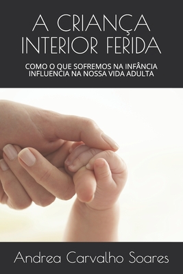 A Crian�a Interior Ferida: Como O Que Sofremos Na Inf�ncia Influencia Na Nossa Vida Adulta - Andrea Carvalho Soares