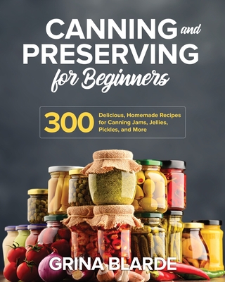 Canning and Preserving for Beginners: 300 Delicious, Homemade Recipes for Canning Jams, Jellies, Pickles, and More - Grina Blarde