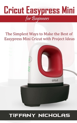 Cricut Easypress Mini for Beginners: The Simplest Ways to Make the Best of Easypress Mini Cricut with Project Ideas - Tiffany Nicholas