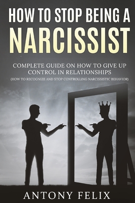 How To Stop Being A Narcissist: Complete Guide On How To Give Up Control In Relationships How To Recognize And Stop Controlling Narcissistic Behavior: - Antony Felix