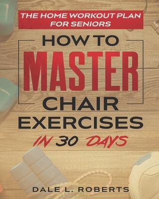 The Home Workout Plan for Seniors: How to Master Chair Exercises in 30 Days - Dale L. Roberts