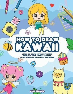 How to Draw Kawaii: Learn to Draw Super Cute Stuff - Animals, Chibi, Items, Flowers, Food, Magical Creatures and More! - Aimi Aikawa