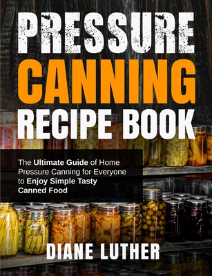 Pressure Canning Recipe Book: The Ultimate Guide of Home Pressure Canning for Everyone to Enjoy Simple Tasty Canned Food - Diane Luther