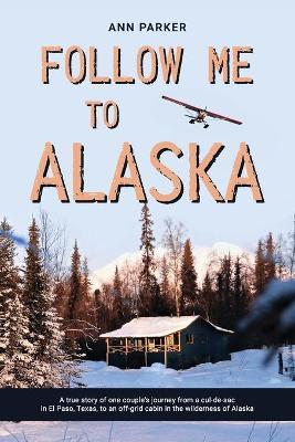 Follow Me to Alaska: A true story of one couple's adventure adjusting from life in a cul-de-sac in El Paso, Texas, to a cabin off-grid in t - Ann Parker
