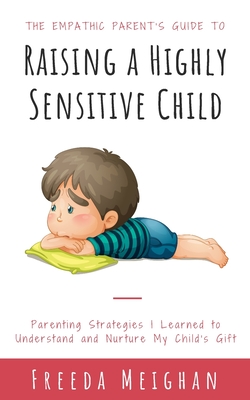 The Empathic Parent's Guide to Raising a Highly Sensitive Child: Parenting Strategies I Learned to Understand and Nurture My Child's Gift - Freeda Meighan