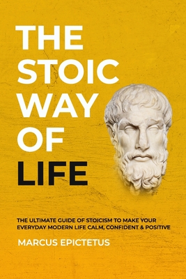 The Stoic way of Life: The ultimate guide of Stoicism to make your everyday modern life Calm, Confident & Positive - Master the Art of Living - Marcus Epictetus