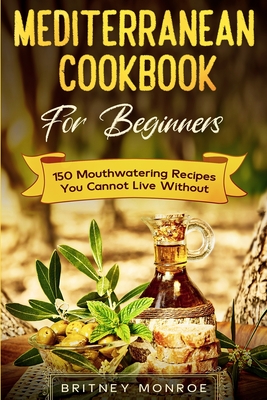 Mediterranean Cookbook For Beginners: 150 Mouthwatering Recipes You Cannot Live Without - Britney Monroe