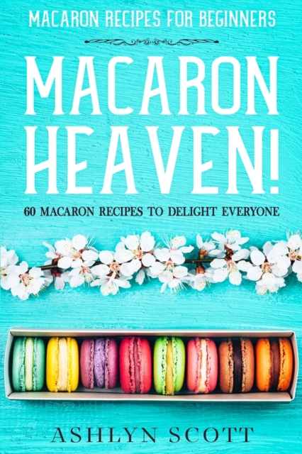 Macarons Recipe For Beginners: MACARON HEAVEN! 60 Macaron Recipes To Delight Everyone - Ashlyn Scott