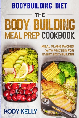 Bodybuilding Diet: THE BODY BUILDING MEAL PREP COOKBOOK: Meal Plans Packed With Protein For Every Bodybuilder - Kody Kelly