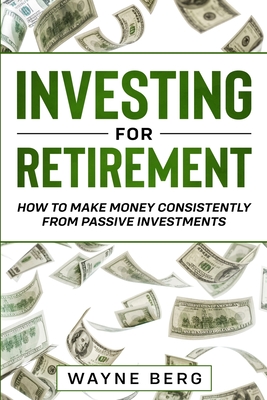 Investing For Beginners: INVESTING FOR RETIREMENT - How To Make Money Consistently From Passive Investments - Wayne Berg