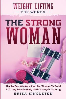 Weight Lifting For Women: THE STRONG WOMAN -The Perfect Workout Plan For Women To Build A Strong Female Body With Strength Training - Brisa Singleton