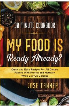 30 Minute Cookbook: MY FOOD IS READY ALREADY? - Quick and Easy Recipes For All Dieters Packed With Protein and Nutrition While Low on Calo - Josie Tanner