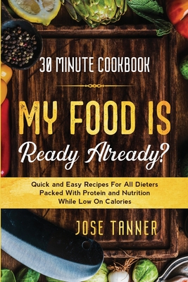 30 Minute Cookbook: MY FOOD IS READY ALREADY? - Quick and Easy Recipes For All Dieters Packed With Protein and Nutrition While Low on Calo - Josie Tanner