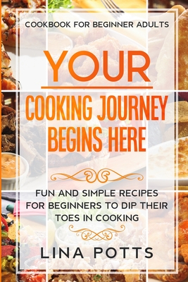 Cookbook For Beginners Adults: YOUR COOKING JOURNEY BEINGS HERE - Fun and Simple Recipes for Beginners To Dip Your Toes in Cooking! - Lina Potts