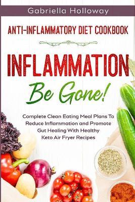 Anti Inflammatory Diet Cookbook: Inflammation Be Gone! - Complete Clean Eating Meal Plans To Reduce Inflammation and Promote Gut Healing With Healthy - Gabriella Holloway