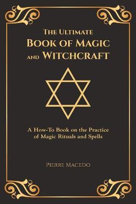 The Ultimate Book of Magic and Witchcraft: A How-To Book on the Practice of Magic Rituals and Spells (Special Cover Edition) - Pierre Macedo