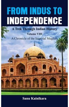 Coperta cărții 'From Indus to Independence - A Trek Through Indian History: Vol VIII A Chronicle of the Imperial Mughals - Sanu'