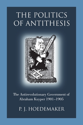 The Politics of Antithesis: The Antirevolutionary Government of Abraham Kuyper 1901-1905 - P. J. Hoedemaker