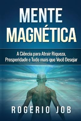 Mente Magn�tica: A Ci�ncia para Atrair Riqueza, Prosperidade e Tudo Mais que Voc� Desejar - Rogerio Job