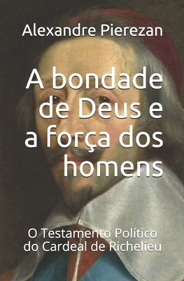 A bondade de Deus e a for�a dos homens: O Testamento Pol�tico do Cardeal de Richelieu - Alexandre Pierezan