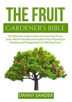 The Fruit Gardener's Bible: The Ultimate Guide on How to Grow Fruit Trees, Learn All the Valuable Information From Planning to Planting and Propag - Danny Sander