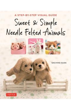 Sweet & Simple Needle Felted Animals: A Step-By-Step Visual Guide - Sachiko Susa