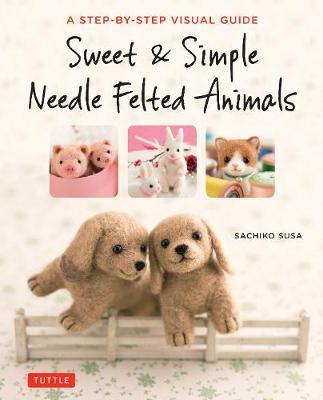 Sweet & Simple Needle Felted Animals: A Step-By-Step Visual Guide - Sachiko Susa