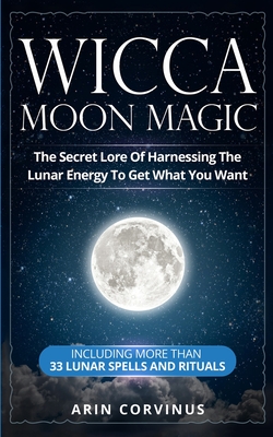 Wicca Moon Magic: The Secret Lore Of Harnessing The Lunar Energy To Get What You Want - Including More Than 33 Lunar Spells And Rituals - Arin Corvinus