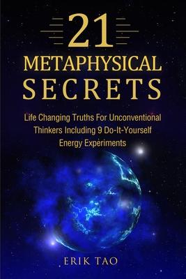 21 Metaphysical Secrets: Life Changing Truths For Unconventional Thinkers Including 9 Do-It-Yourself Energy Experiments - Erik Tao