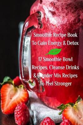 Smoothie Recipe Book To Gain Energy & Detox 17 Smoothie Bowl Recipes, Cleanse Drinks & Blender Mix Recipes To Feel Stronger - Juliana Baltimoore