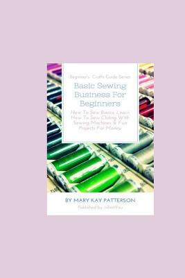 Basic Sewing Business For Beginners: How To Sew Basics, Learn How To Sew Clothing With Sewing Machines & Fun Projects For Money - Beginner's Crafts Gu - Mary Kay Patterson