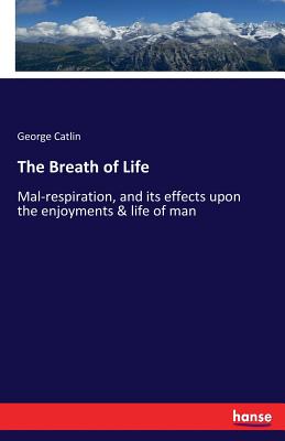 The Breath of Life: Mal-respiration, and its effects upon the enjoyments & life of man - George Catlin