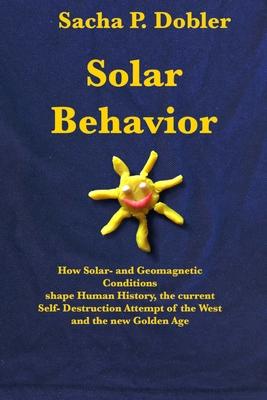Solar Behavior: How Solar- and Geomagnetic Conditions shape Human History, the current Self- Destruction Attempt of the West and the n - Sacha P. Dobler
