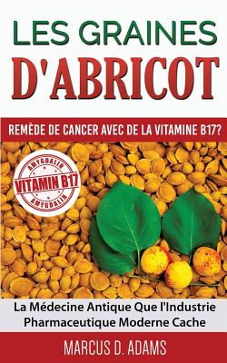 Les Graines d'Abricot - Rem�de de Cancer avec de la Vitamine B17 ?: La M�decine Antique Que l'Industrie Pharmaceutique Moderne Cache - Marcus D. Adams