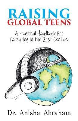 Raising Global Teens: A Practical Handbook for Parenting in the 21st Century - Anisha Abraham